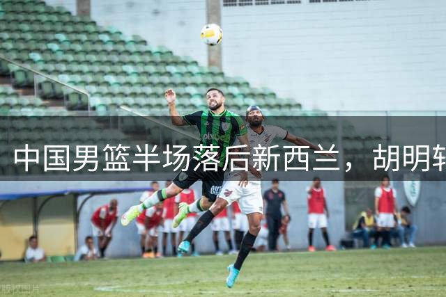 中国男篮半场落后新西兰，胡明轩组织出色