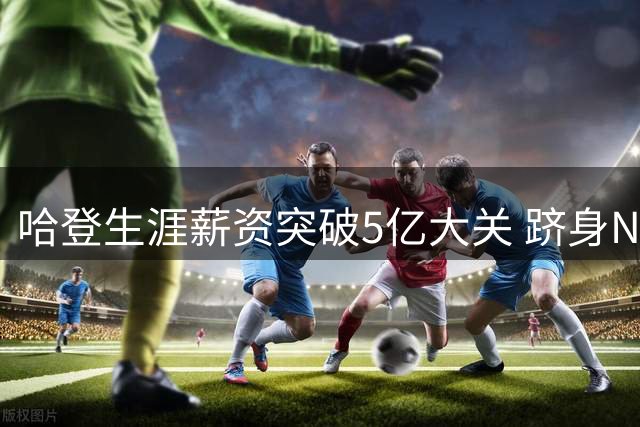 哈登生涯薪资突破5亿大关 跻身NBA历史前四