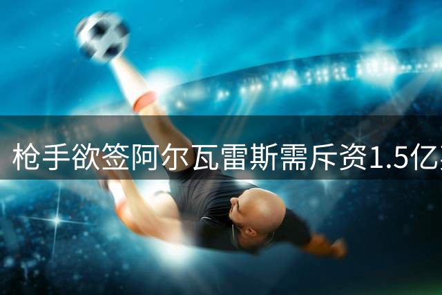 枪手欲签阿尔瓦雷斯需斥资1.5亿英镑，今夏巴萨无望得手