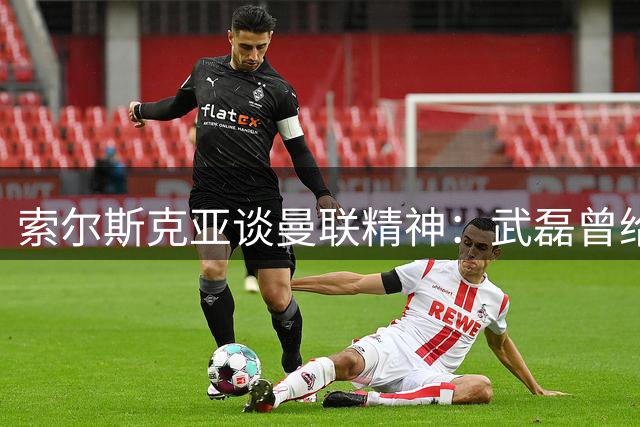 索尔斯克亚谈曼联精神：武磊曾给我留下深刻印象