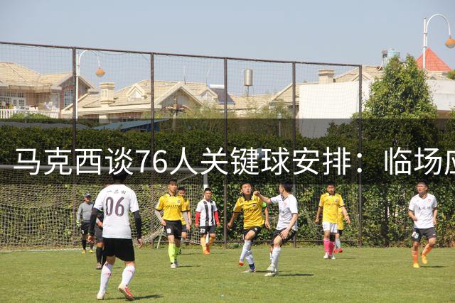 马克西谈76人关键球安排：临场应变优先于固定人选