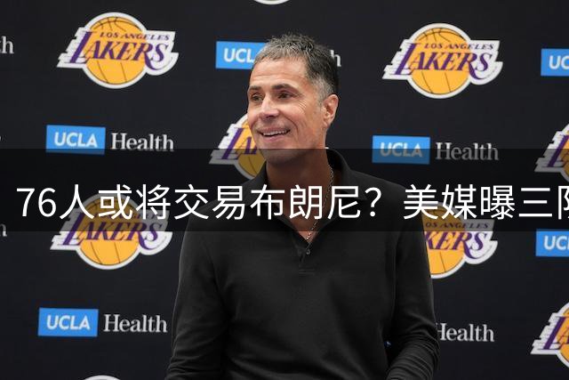 76人或将交易布朗尼？美媒曝三队交易方案引热议